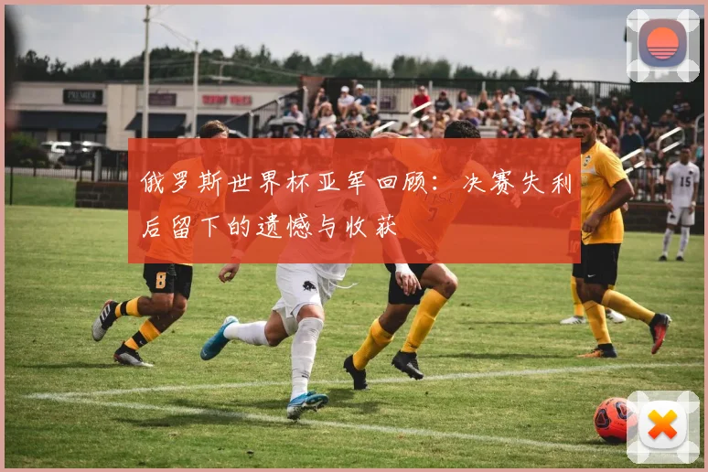 俄罗斯世界杯亚军回顾：决赛失利后留下的遗憾与收获