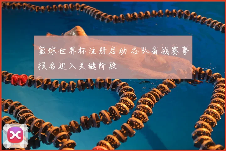 篮球世界杯注册启动 各队备战赛事报名进入关键阶段