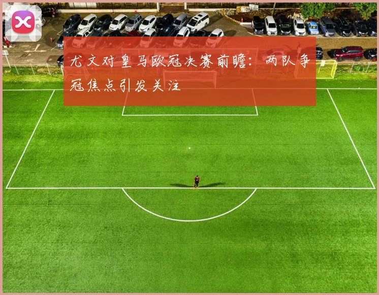 尤文对皇马欧冠决赛前瞻:两队争冠焦点引发关注