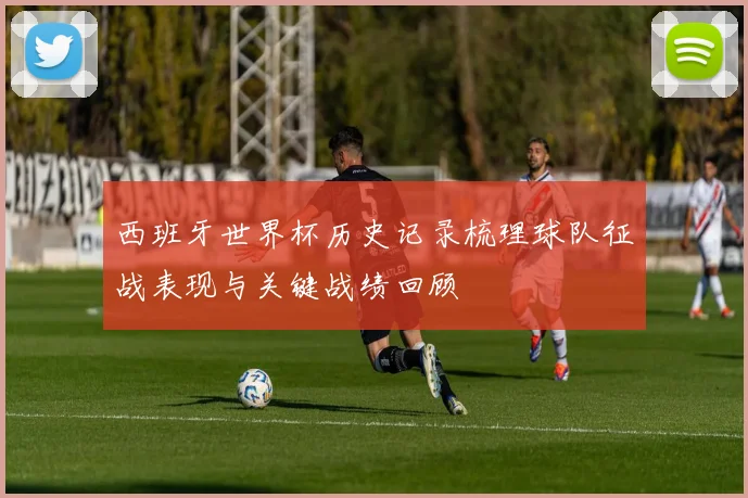 西班牙世界杯历史记录梳理球队征战表现与关键战绩回顾