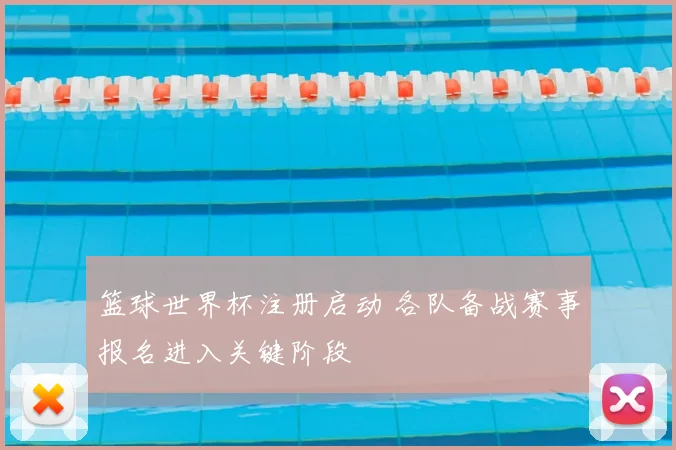 篮球世界杯注册启动 各队备战赛事报名进入关键阶段