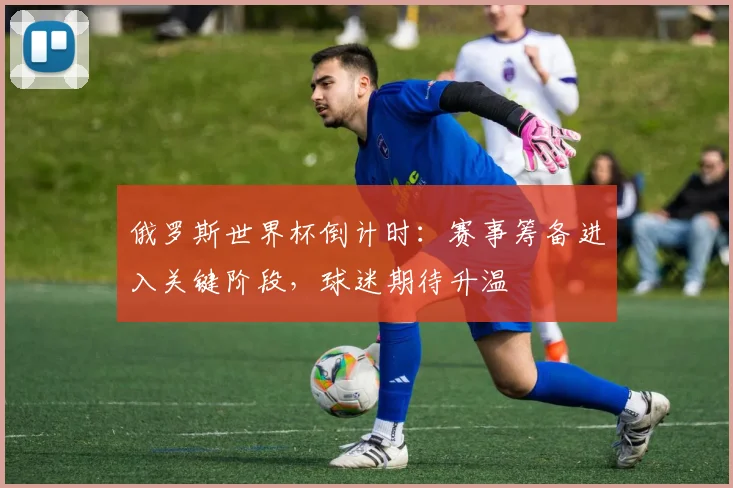 俄罗斯世界杯倒计时：赛事筹备进入关键阶段，球迷期待升温