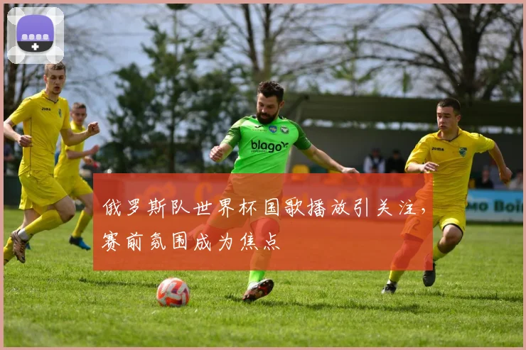 俄罗斯队世界杯国歌播放引关注,赛前氛围成为焦点