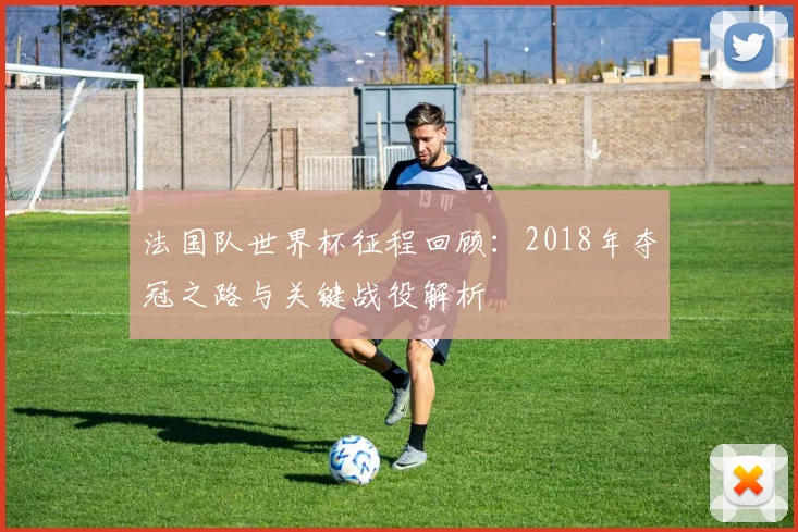 法国队世界杯征程回顾：2018年夺冠之路与关键战役解析