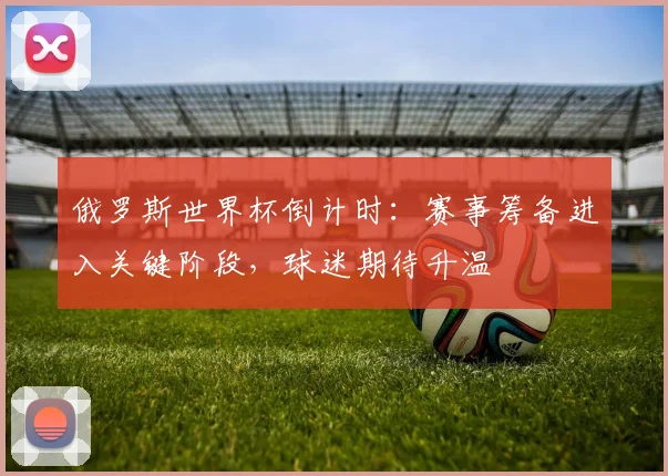 俄罗斯世界杯倒计时：赛事筹备进入关键阶段，球迷期待升温