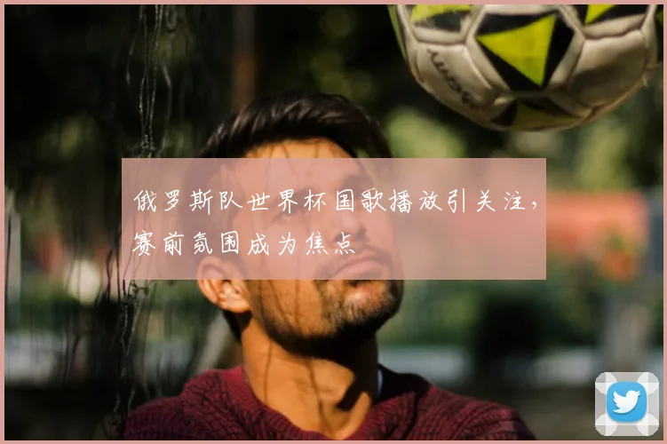 俄罗斯队世界杯国歌播放引关注,赛前氛围成为焦点