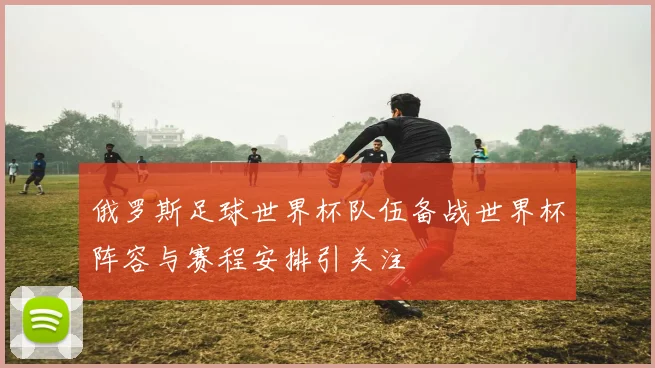 俄罗斯足球世界杯队伍备战世界杯阵容与赛程安排引关注