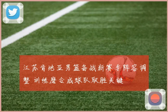 江苏肯地亚男篮备战新赛季阵容调整 训练磨合成球队取胜关键