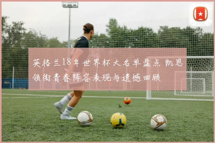 英格兰18年世界杯大名单盘点 凯恩领衔青春阵容表现与遗憾回顾