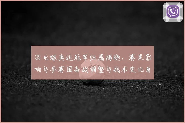 羽毛球奥运冠军归属揭晓，赛果影响与参赛国备战调整与战术变化看点