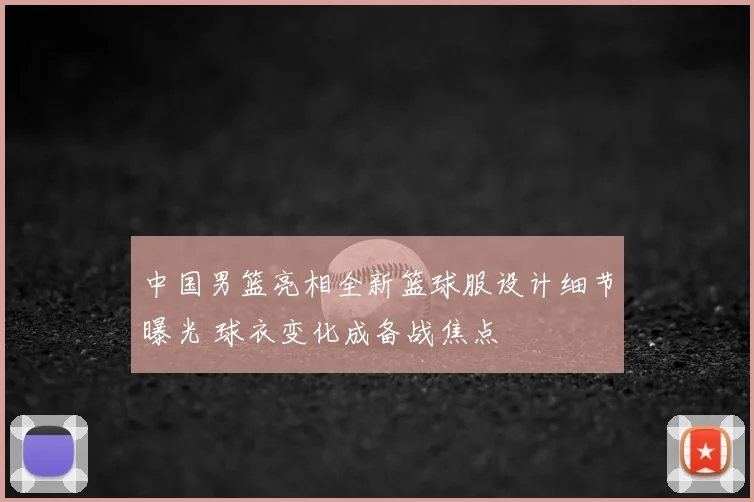 中国男篮亮相全新篮球服设计细节曝光 球衣变化成备战焦点