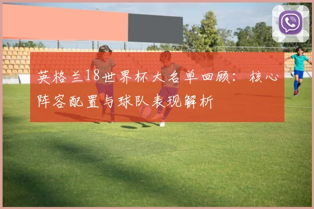 英格兰18世界杯大名单回顾：核心阵容配置与球队表现解析