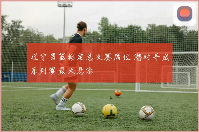 辽宁男篮锁定总决赛席位 潜对手成系列赛最大悬念