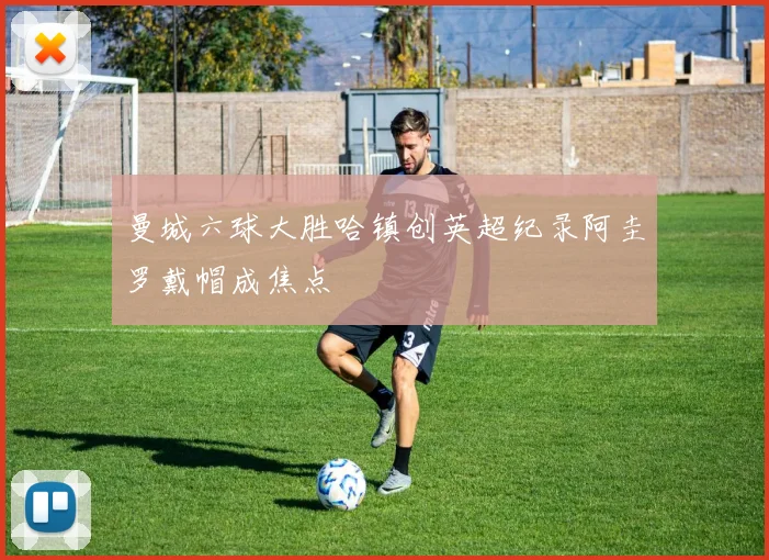 曼城六球大胜哈镇创英超纪录阿圭罗戴帽成焦点