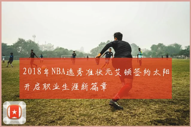 2018年NBA选秀准状元艾顿签约太阳开启职业生涯新篇章