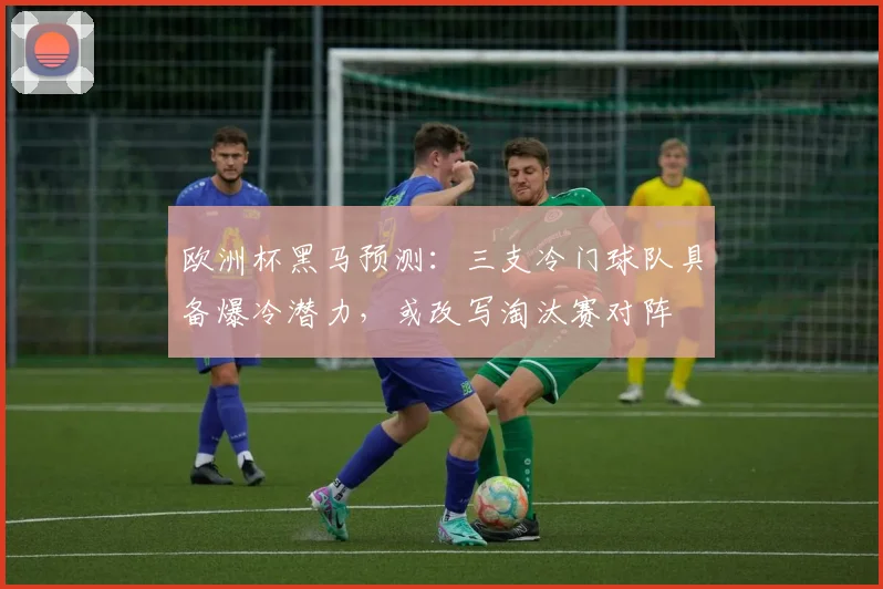 欧洲杯黑马预测：三支冷门球队具备爆冷潜力，或改写淘汰赛对阵