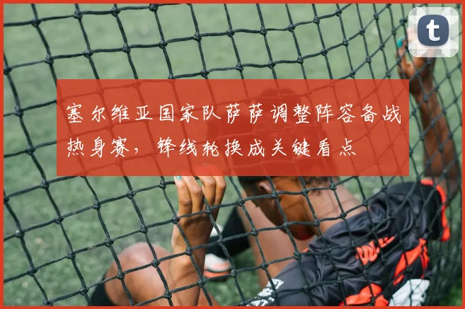 塞尔维亚国家队萨萨调整阵容备战热身赛，锋线轮换成关键看点