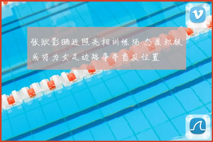 张欧影晒近照亮相训练场 态度积极或将为女足边路争夺首发位置