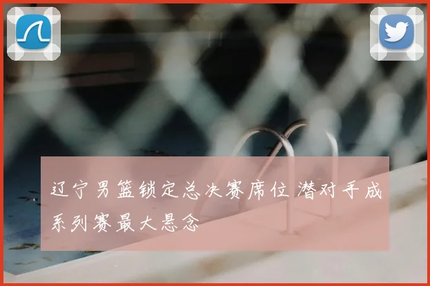辽宁男篮锁定总决赛席位 潜对手成系列赛最大悬念