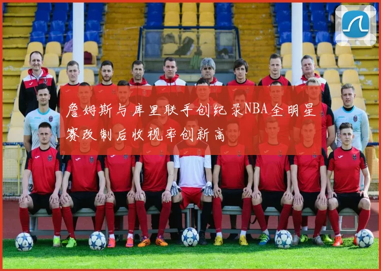 詹姆斯与库里联手创纪录NBA全明星赛改制后收视率创新高