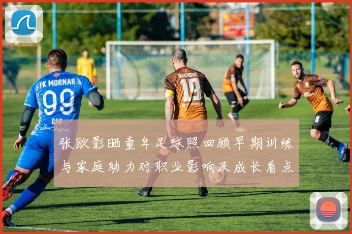 张欧影晒童年足球照回顾早期训练与家庭助力对职业影响及成长看点
