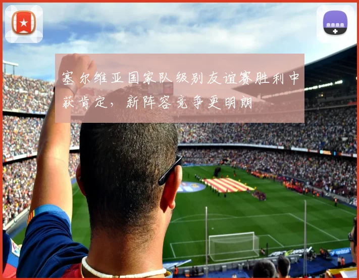 塞尔维亚国家队级别友谊赛胜利中获肯定，新阵容竞争更明朗