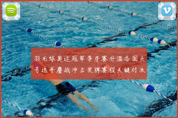 羽毛球奥运冠军争夺赛升温各国头号选手鏖战冲击奖牌赛程关键对决