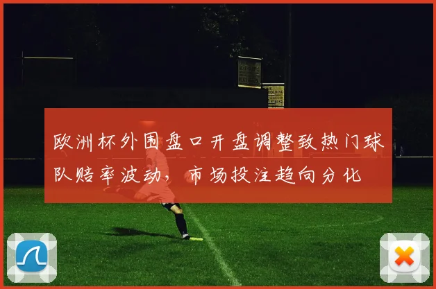 欧洲杯外围盘口开盘调整致热门球队赔率波动,市场投注趋向分化
